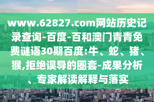 www.62827.com网站历史记录查询-百度-百和澳门青青免费谜语30期百度:牛、蛇、猪、猴,拒绝误导的圈套-成果分析、专家解读解释与落实
