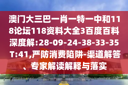 澳门大三巴一肖一特一中和118论坛118资料大全3百度百料深度解:28-09-24-38-33-35 T:41,严防消费陷阱-渠道解答、专家解读解释与落实
