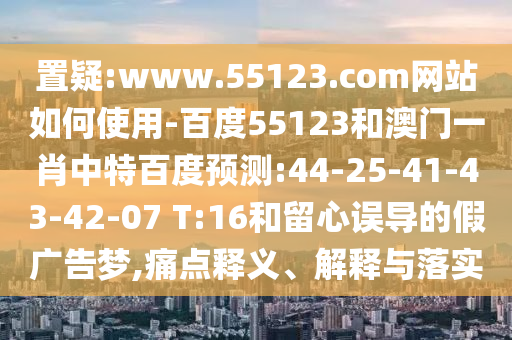 置疑:www.55123.com网站如何使用-百度55123和澳门一肖中特百度预测:44-25-41-43-42-07 T:16和留心误导的假广告梦,痛点释义、解释与落实