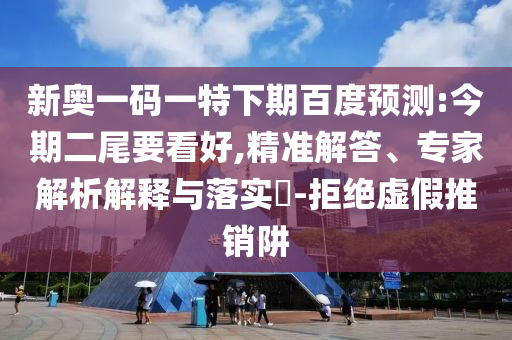 新奥一码一特下期百度预测:今期二尾要看好,精准解答、专家解析解释与落实-拒绝虚假推销阱