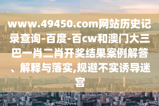 www.49450.com网站历史记录查询-百度-百cw和澳门大三巴一肖二肖开奖结果案例解答、解释与落实,规避不实诱导迷宫