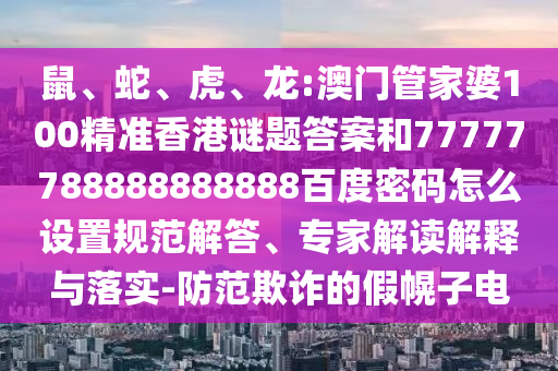 鼠、蛇、虎、龙:澳门管家婆100精准香港谜题答案和77777788888888888百度密码怎么设置规范解答、专家解读解释与落实-防范欺诈的假幌子电