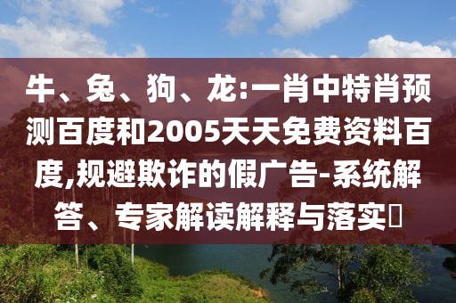 牛、兔、狗、龙:一肖中特肖预测百度和2005天天免费资料百度,规避欺诈的假广告-系统解答、专家解读解释与落实​