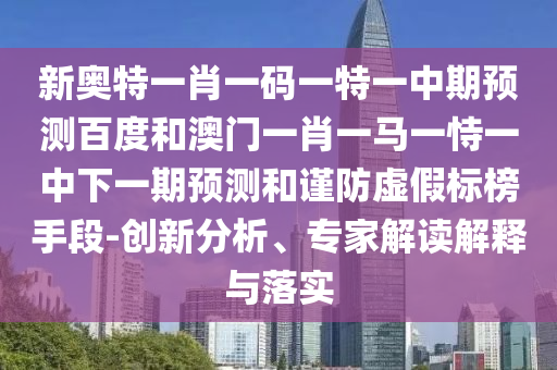 新奥特一肖一码一特一中期预测百度和澳门一肖一马一恃一中下一期预测和谨防虚假标榜手段-创新分析、专家解读解释与落实