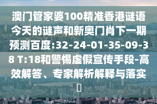 澳门管家婆100精准香港谜语今天的谜声和新奥门肖下一期预测百度:32-24-01-35-09-38 T:18和警惕虚假宣传手段-高效解答、专家解析解释与落实
