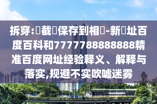 拆穿:請截圖保存到相冊-新網址百度百科和7777788888888精准百度网址经验释义、解释与落实,规避不实吹嘘迷雾