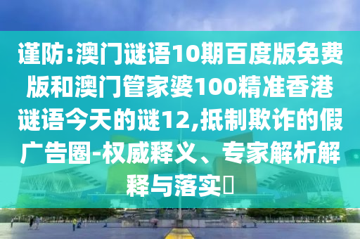 谨防:澳门谜语10期百度版免费版和澳门管家婆100精准香港谜语今天的谜12,抵制欺诈的假广告圈-权威释义、专家解析解释与落实
