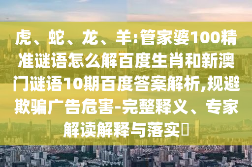 虎、蛇、龙、羊:管家婆100精准谜语怎么解百度生肖和新澳门谜语10期百度答案解析,规避欺骗广告危害-完整释义、专家解读解释与落实​