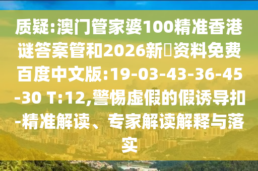 质疑:澳门管家婆100精准香港谜答案管和2026新奧资料免费百度中文版:19-03-43-36-45-30 T:12,警惕虚假的假诱导扣-精准解读、专家解读解释与落实