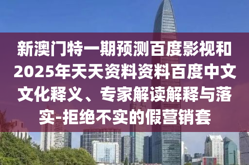 新澳门特一期预测百度影视和2025年天天资料资料百度中文文化释义、专家解读解释与落实-拒绝不实的假营销套