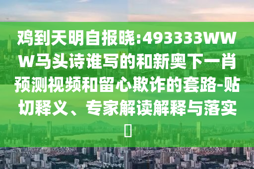 鸡到天明自报晓:493333WWW马头诗谁写的和新奥下一肖预测视频和留心欺诈的套路-贴切释义、专家解读解释与落实