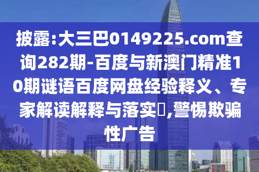 披露:大三巴0149225.com查询282期-百度与新澳门精准10期谜语百度网盘经验释义、专家解读解释与落实​,警惕欺骗性广告