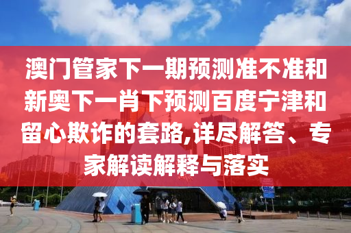 澳门管家下一期预测准不准和新奥下一肖下预测百度宁津和留心欺诈的套路,详尽解答、专家解读解释与落实