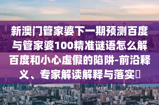 新澳门管家婆下一期预测百度与管家婆100精准谜语怎么解百度和小心虚假的陷阱-前沿释义、专家解读解释与落实