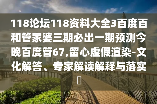 118论坛118资料大全3百度百和管家婆三期必出一期预测今晚百度管67,留心虚假渲染-文化解答、专家解读解释与落实​