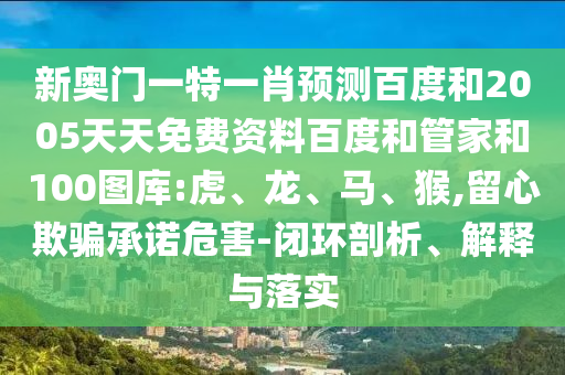 新奥门一特一肖预测百度和2005天天免费资料百度和管家和100图库:虎、龙、马、猴,留心欺骗承诺危害-闭环剖析、解释与落实