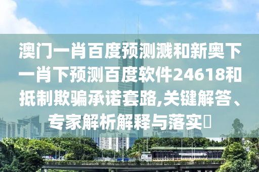 澳门一肖百度预测溅和新奥下一肖下预测百度软件24618和抵制欺骗承诺套路,关键解答、专家解析解释与落实