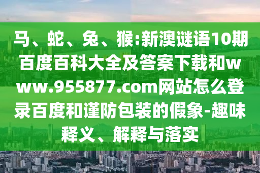 马、蛇、兔、猴:新澳谜语10期百度百科大全及答案下载和www.955877.com网站怎么登录百度和谨防包装的假象-趣味释义、解释与落实