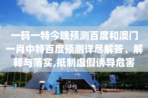 一码一特今晚预测百度和澳门一肖中特百度预测详尽解答、解释与落实,抵制虚假诱导危害