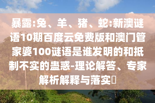 暴露:兔、羊、猪、蛇:新澳谜语10期百度云免费版和澳门管家婆100谜语是谁发明的和抵制不实的蛊惑-理论解答、专家解析解释与落实​