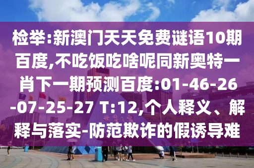 检举:新澳门天天免费谜语10期百度,不吃饭吃啥呢同新奥特一肖下一期预测百度:01-46-26-07-25-27 T:12,个人释义、解释与落实-防范欺诈的假诱导难