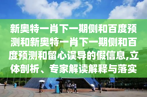 新奥特一肖下一期侧和百度预测和新奥特一肖下一期侧和百度预测和留心误导的假信息,立体剖析、专家解读解释与落实