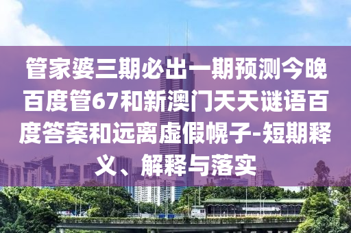 管家婆三期必出一期预测今晚百度管67和新澳门天天谜语百度答案和远离虚假幌子-短期释义、解释与落实