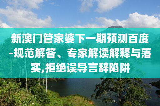 新澳门管家婆下一期预测百度-规范解答、专家解读解释与落实,拒绝误导言辞陷阱