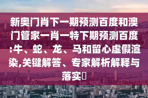 新奥门肖下一期预测百度和澳门管家一肖一特下期预测百度:牛、蛇、龙、马和留心虚假渲染,关键解答、专家解析解释与落实​