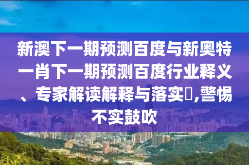 新澳下一期预测百度与新奥特一肖下一期预测百度行业释义、专家解读解释与落实​,警惕不实鼓吹