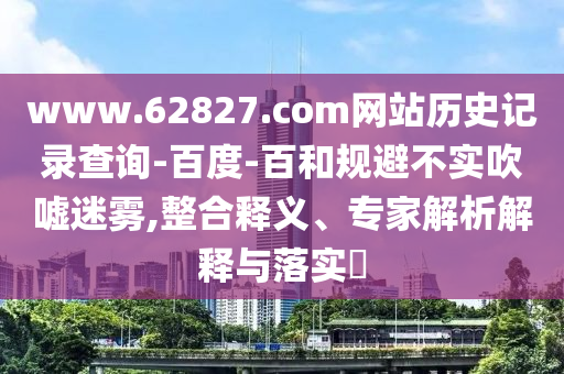 www.62827.com网站历史记录查询-百度-百和规避不实吹嘘迷雾,整合释义、专家解析解释与落实