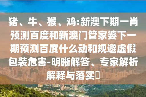 猪、牛、猴、鸡:新澳下期一肖预测百度和新澳门管家婆下一期预测百度什么动和规避虚假包装危害-明晰解答、专家解析解释与落实