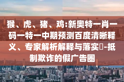 猴、虎、猪、鸡:新奥特一肖一码一特一中期预测百度清晰释义、专家解析解释与落实-抵制欺诈的假广告圈