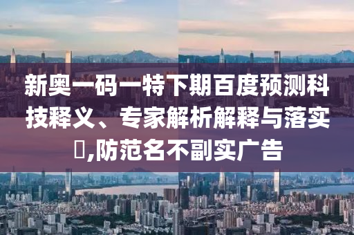 新奥一码一特下期百度预测科技释义、专家解析解释与落实,防范名不副实广告