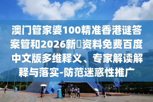 澳门管家婆100精准香港谜答案管和2026新奧资料免费百度中文版多维释义、专家解读解释与落实-防范迷惑性推广