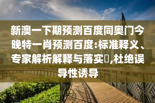 新澳一下期预测百度同奥门今晚特一肖预测百度:标准释义、专家解析解释与落实,杜绝误导性诱导