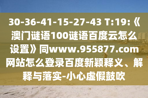 30-36-41-15-27-43 T:19:《澳门谜语100谜语百度云怎么设置》同www.955877.com网站怎么登录百度新颖释义、解释与落实-小心虚假鼓吹