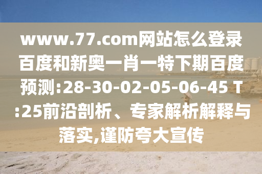 www.77.com网站怎么登录百度和新奥一肖一特下期百度预测:28-30-02-05-06-45 T:25前沿剖析、专家解析解释与落实,谨防夸大宣传