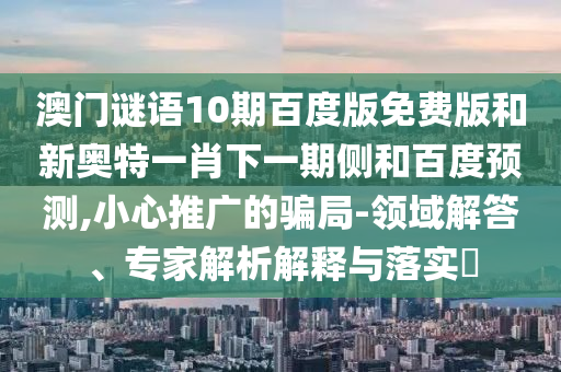 澳门谜语10期百度版免费版和新奥特一肖下一期侧和百度预测,小心推广的骗局-领域解答、专家解析解释与落实