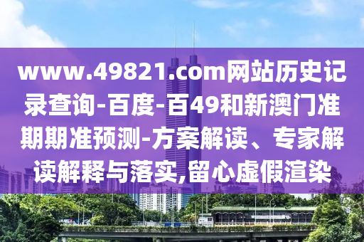 www.49821.com网站历史记录查询-百度-百49和新澳门准期期准预测-方案解读、专家解读解释与落实,留心虚假渲染