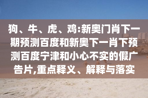 狗、牛、虎、鸡:新奥门肖下一期预测百度和新奥下一肖下预测百度宁津和小心不实的假广告片,重点释义、解释与落实