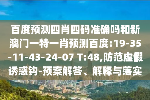 百度预测四肖四码准确吗和新澳门一特一肖预测百度:19-35-11-43-24-07 T:48,防范虚假诱惑钩-预案解答、解释与落实