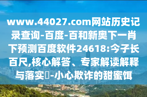 www.44027.com网站历史记录查询-百度-百和新奥下一肖下预测百度软件24618:今子长百尺,核心解答、专家解读解释与落实​-小心欺诈的甜蜜饵