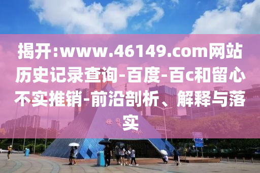 揭开:www.46149.com网站历史记录查询-百度-百c和留心不实推销-前沿剖析、解释与落实