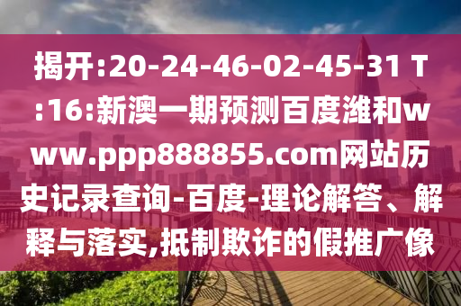 揭开:20-24-46-02-45-31 T:16:新澳一期预测百度潍和www.ppp888855.com网站历史记录查询-百度-理论解答、解释与落实,抵制欺诈的假推广像