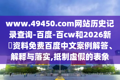 www.49450.com网站历史记录查询-百度-百cw和2026新奧资料免费百度中文案例解答、解释与落实,抵制虚假的表象