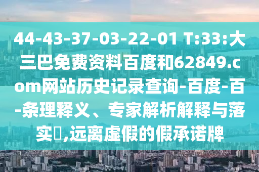 44-43-37-03-22-01 T:33:大三巴免费资料百度和62849.com网站历史记录查询-百度-百-条理释义、专家解析解释与落实​,远离虚假的假承诺牌