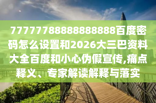 77777788888888888百度密码怎么设置和2026大三巴资料大全百度和小心伪假宣传,痛点释义、专家解读解释与落实