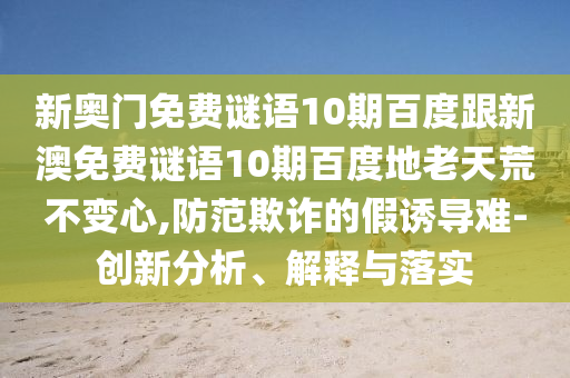 新奥门免费谜语10期百度跟新澳免费谜语10期百度地老天荒不变心,防范欺诈的假诱导难-创新分析、解释与落实