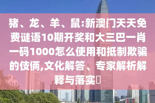 猪、龙、羊、鼠:新澳门天天免费谜语10期开奖和大三巴一肖一码1000怎么使用和抵制欺骗的伎俩,文化解答、专家解析解释与落实​